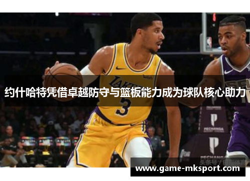 约什哈特凭借卓越防守与篮板能力成为球队核心助力