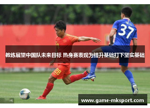 教练展望中国队未来目标 热身赛表现为提升基础打下坚实基础