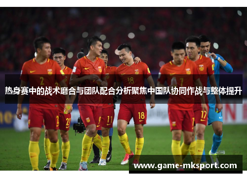 热身赛中的战术磨合与团队配合分析聚焦中国队协同作战与整体提升