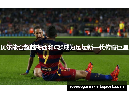贝尔能否超越梅西和C罗成为足坛新一代传奇巨星