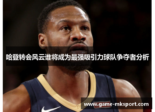 哈登转会风云谁将成为最强吸引力球队争夺者分析